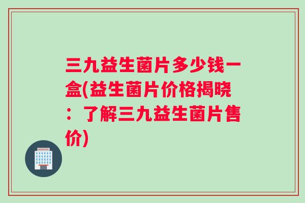 三九益生菌片多少钱一盒(益生菌片价格揭晓：了解三九益生菌片售价)