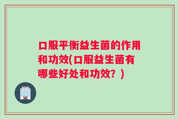 口服平衡益生菌的作用和功效(口服益生菌有哪些好处和功效？)