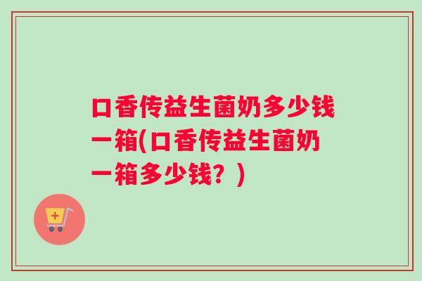 口香传益生菌奶多少钱一箱(口香传益生菌奶一箱多少钱？)
