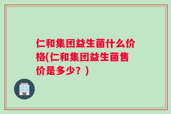 仁和集团益生菌什么价格(仁和集团益生菌售价是多少？)