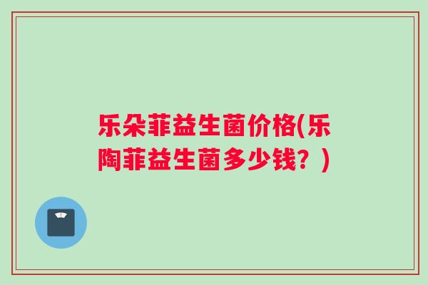 乐朵菲益生菌价格(乐陶菲益生菌多少钱？)