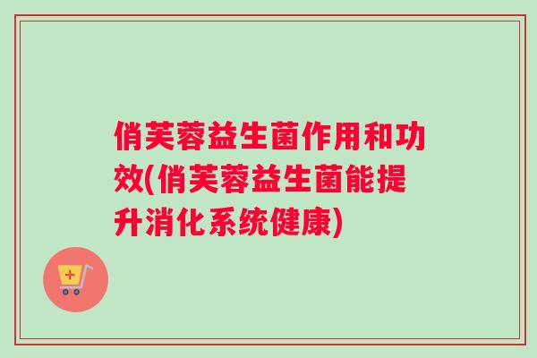 俏芙蓉益生菌作用和功效(俏芙蓉益生菌能提升消化系统健康) 俏芙蓉益生菌作用和功效(俏芙蓉益生菌能提升消化系统健康)
