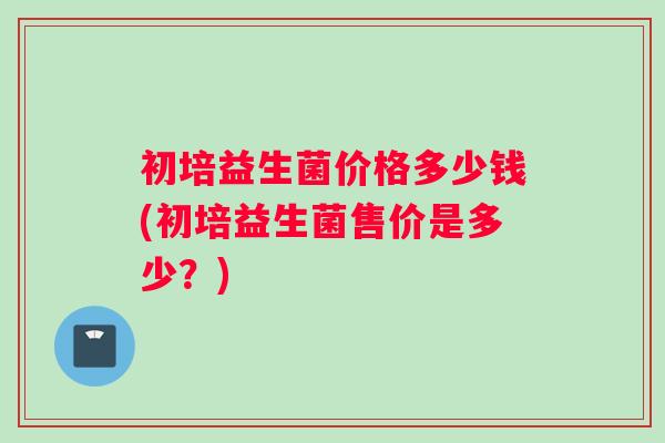 初培益生菌价格多少钱(初培益生菌售价是多少？)