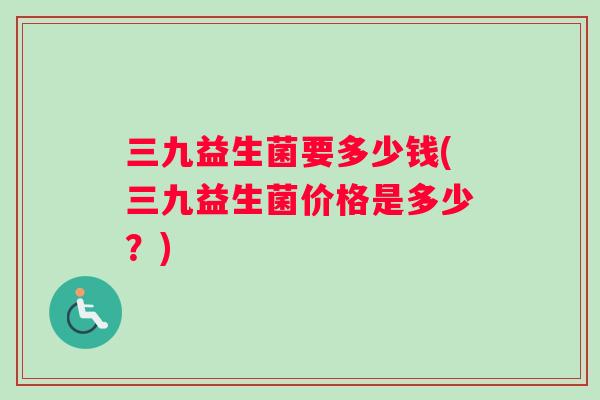 三九益生菌要多少钱(三九益生菌价格是多少？)