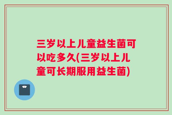 三岁以上儿童益生菌可以吃多久(三岁以上儿童可长期服用益生菌)