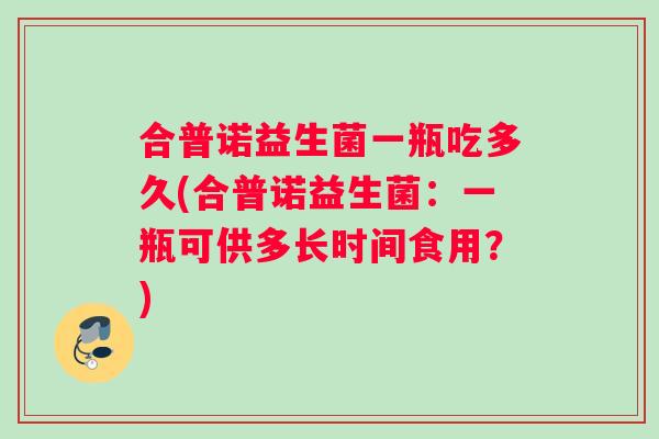 合普诺益生菌一瓶吃多久(合普诺益生菌：一瓶可供多长时间食用？)
