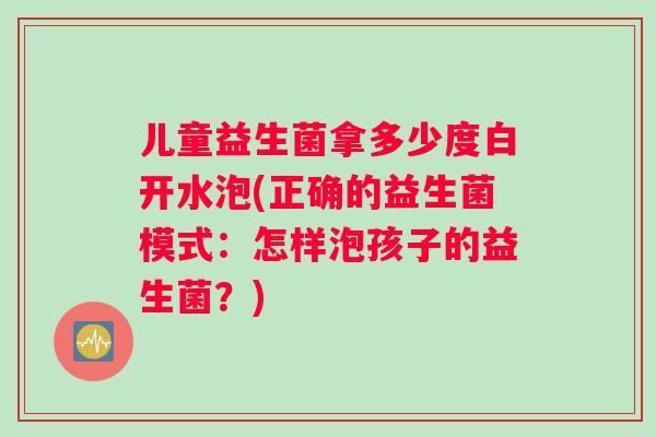 儿童益生菌拿多少度白开水泡(正确的益生菌模式：怎样泡孩子的益生菌？)