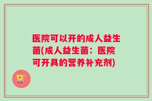 医院可以开的成人益生菌(成人益生菌：医院可开具的营养补充剂)