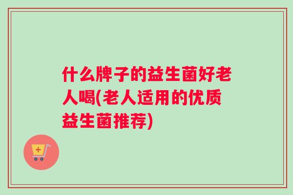 什么牌子的益生菌好老人喝(老人适用的优质益生菌推荐)