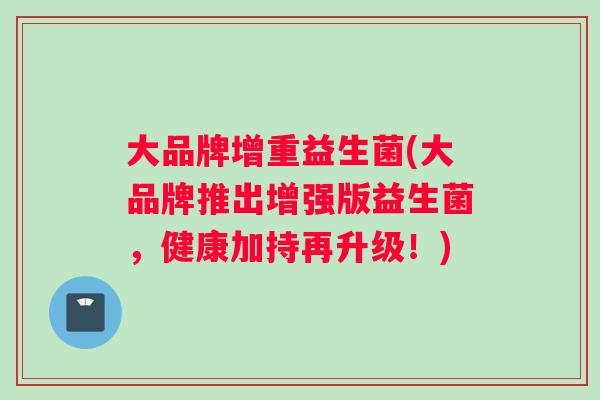 大品牌增重益生菌(大品牌推出增强版益生菌，健康加持再升级！)