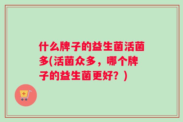 什么牌子的益生菌活菌多(活菌众多，哪个牌子的益生菌更好？)