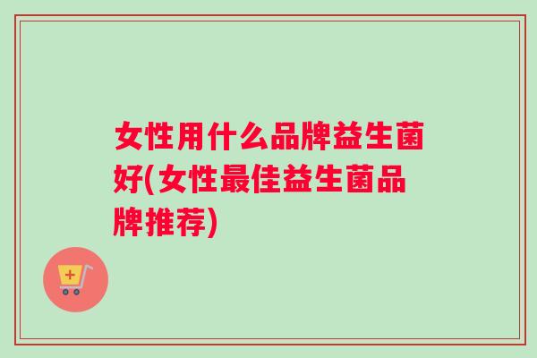 女性用什么品牌益生菌好(女性最佳益生菌品牌推荐)