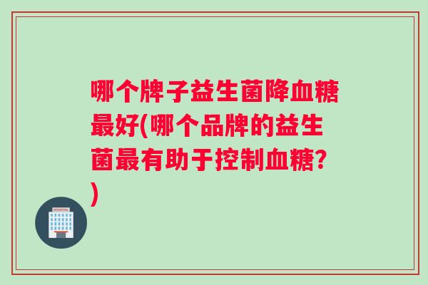 哪个牌子益生菌降血糖最好(哪个品牌的益生菌最有助于控制血糖？)