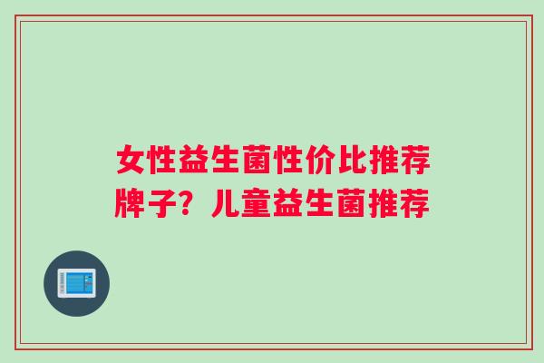 女性益生菌性价比推荐牌子？儿童益生菌推荐