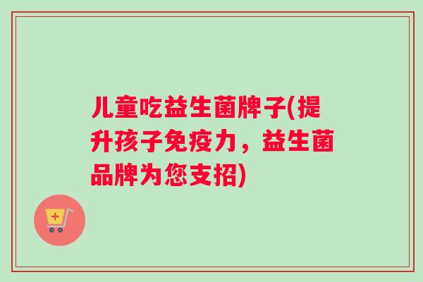 儿童吃益生菌牌子(提升孩子力,益生菌品牌为您支招) 儿童吃益生菌牌子(提升孩子力,益生菌品牌为您支招)