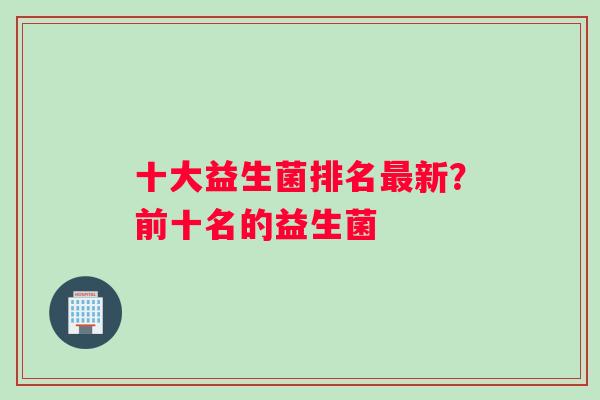 十大益生菌排名最新？前十名的益生菌