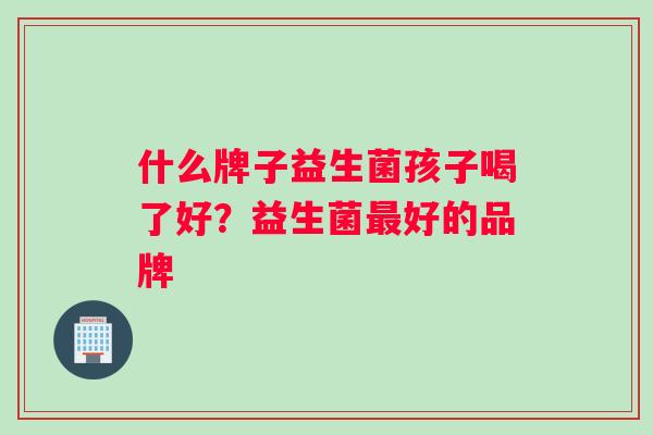 什么牌子益生菌孩子喝了好?益生菌好的品牌 什么牌子益生菌孩子喝了好?益生菌好的品牌