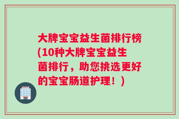 大牌宝宝益生菌排行榜(10种大牌宝宝益生菌排行，助您挑选更好的宝宝肠道护理！)