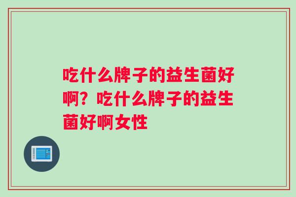 吃什么牌子的益生菌好啊？吃什么牌子的益生菌好啊女性