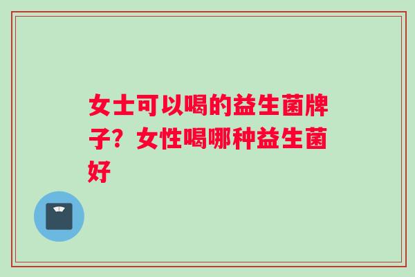 女士可以喝的益生菌牌子？女性喝哪种益生菌好