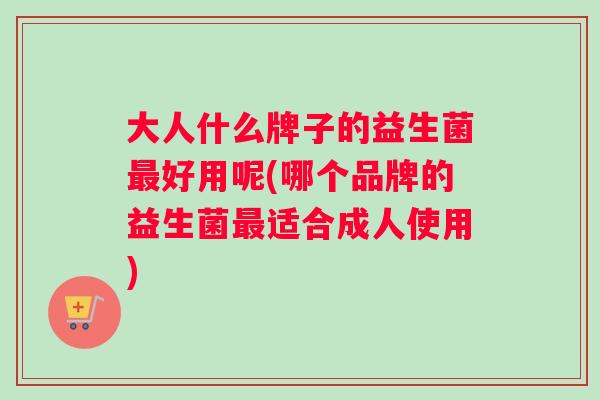 大人什么牌子的益生菌最好用呢(哪个品牌的益生菌最适合成人使用)