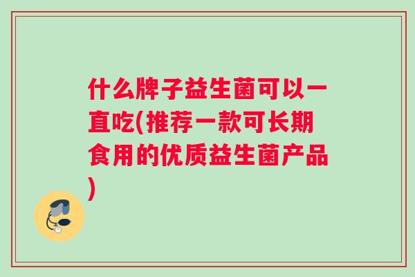 什么牌子益生菌可以一直吃(推荐一款可长期食用的优质益生菌产品)