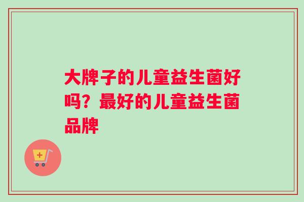 大牌子的儿童益生菌好吗？最好的儿童益生菌品牌