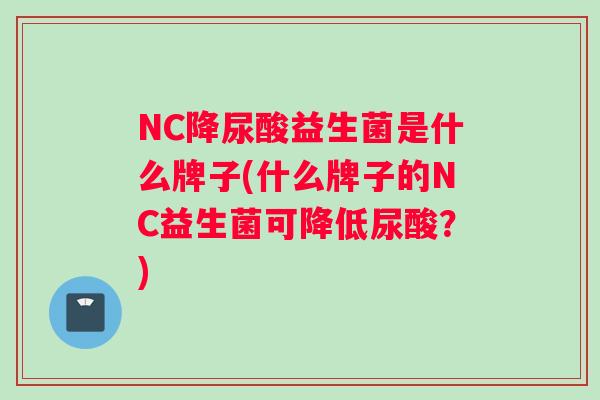 NC降尿酸益生菌是什么牌子(什么牌子的NC益生菌可降低尿酸？)