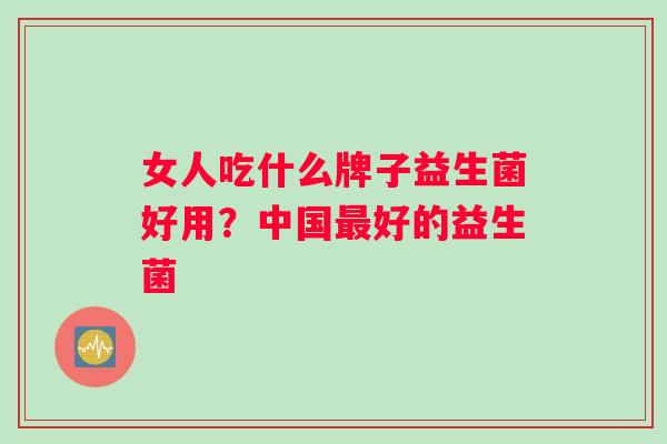 女人吃什么牌子益生菌好用？中国最好的益生菌