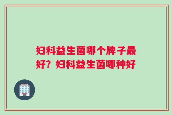妇科益生菌哪个牌子最好？妇科益生菌哪种好