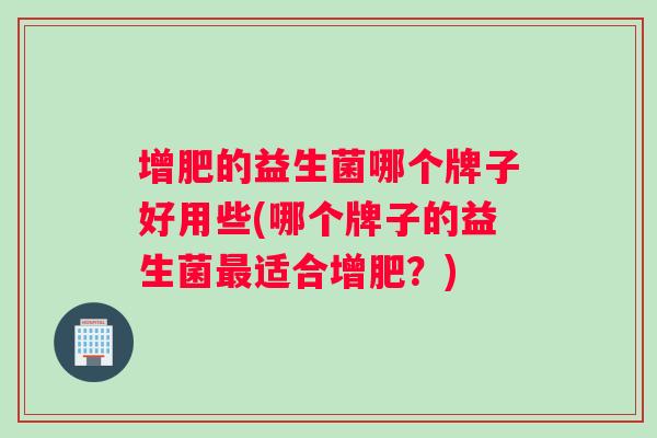增肥的益生菌哪个牌子好用些(哪个牌子的益生菌适合增肥?) 增肥的益生菌哪个牌子好用些(哪个牌子的益生菌适合增肥?)