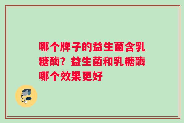 哪个牌子的益生菌含乳糖酶？益生菌和乳糖酶哪个效果更好
