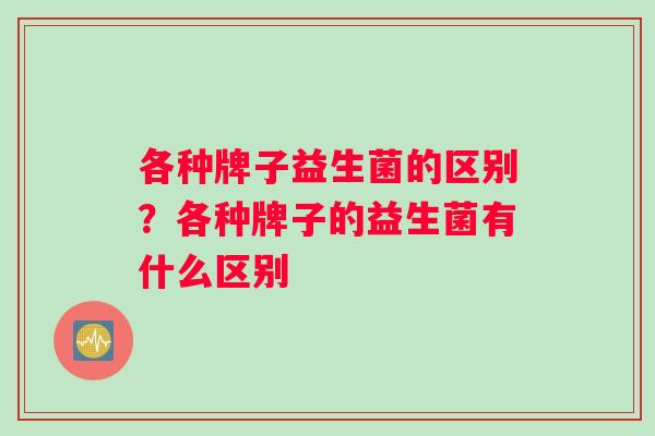 各种牌子益生菌的区别?各种牌子的益生菌有什么区别 各种牌子益生菌的区别?各种牌子的益生菌有什么区别