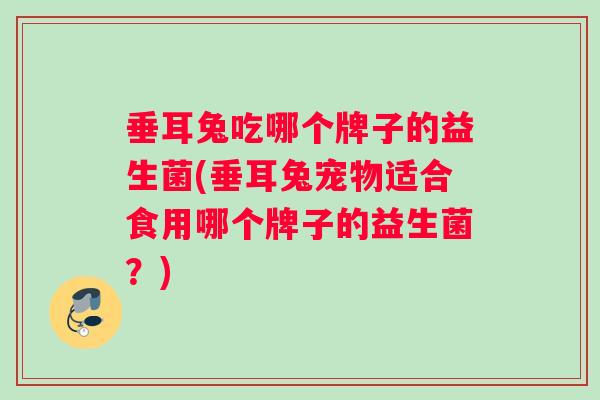 垂耳兔吃哪个牌子的益生菌(垂耳兔宠物适合食用哪个牌子的益生菌？)