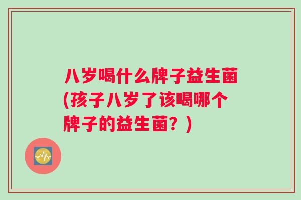八岁喝什么牌子益生菌(孩子八岁了该喝哪个牌子的益生菌？)
