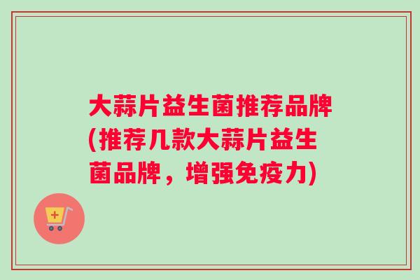大蒜片益生菌推荐品牌(推荐几款大蒜片益生菌品牌，增强免疫力)