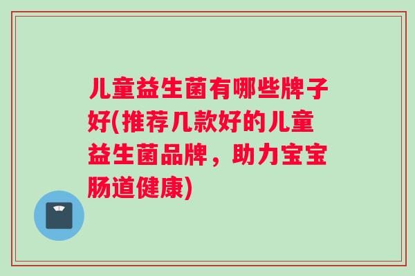 儿童益生菌有哪些牌子好(推荐几款好的儿童益生菌品牌，助力宝宝肠道健康)