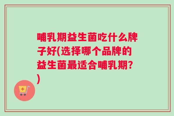 哺乳期益生菌吃什么牌子好(选择哪个品牌的益生菌适合哺乳期？)