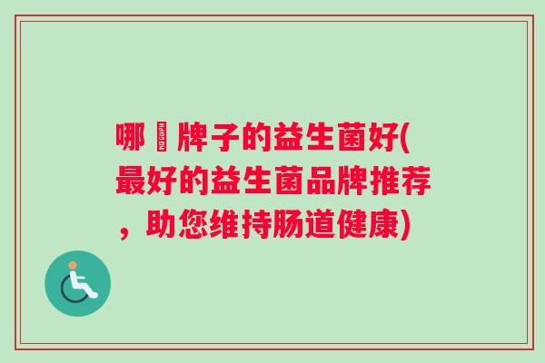 哪亇牌子的益生菌好(好的益生菌品牌推荐,助您维持肠道健康) 哪亇牌子的益生菌好(好的益生菌品牌推荐,助您维持肠道健康)