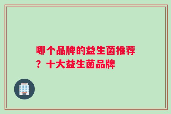 哪个品牌的益生菌推荐?十大益生菌品牌 哪个品牌的益生菌推荐?十大益生菌品牌