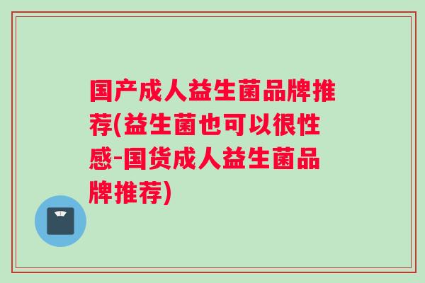 国产成人益生菌品牌推荐(益生菌也可以很性感-国货成人益生菌品牌推荐)