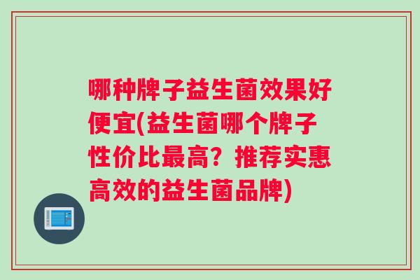 哪种牌子益生菌效果好便宜(益生菌哪个牌子性价比最高？推荐实惠高效的益生菌品牌)
