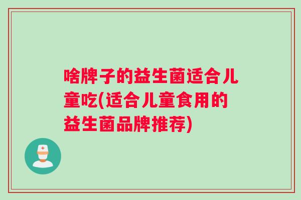 啥牌子的益生菌适合儿童吃(适合儿童食用的益生菌品牌推荐)