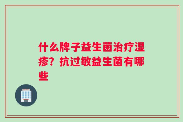什么牌子益生菌治疗湿疹？抗过敏益生菌有哪些
