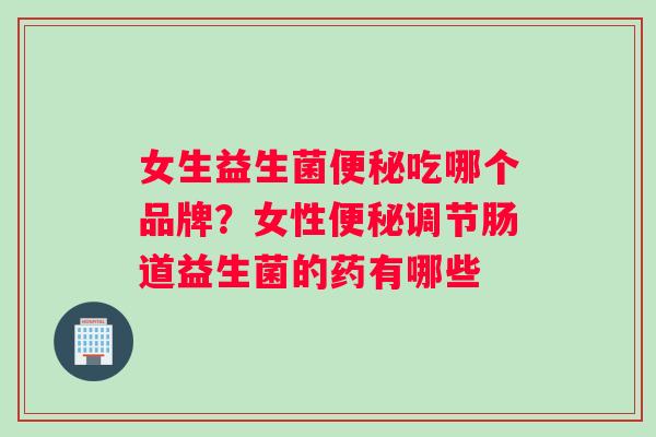 女生益生菌吃哪个品牌?女性调节肠道益生菌的药有哪些 女生益生菌吃哪个品牌?女性调节肠道益生菌的药有哪些