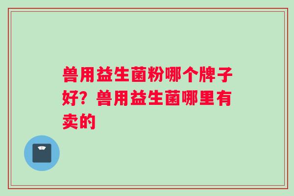 兽用益生菌粉哪个牌子好？兽用益生菌哪里有卖的