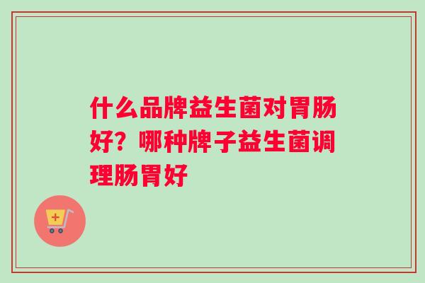 什么品牌益生菌对好?哪种牌子益生菌调理肠胃好 什么品牌益生菌对好?哪种牌子益生菌调理肠胃好