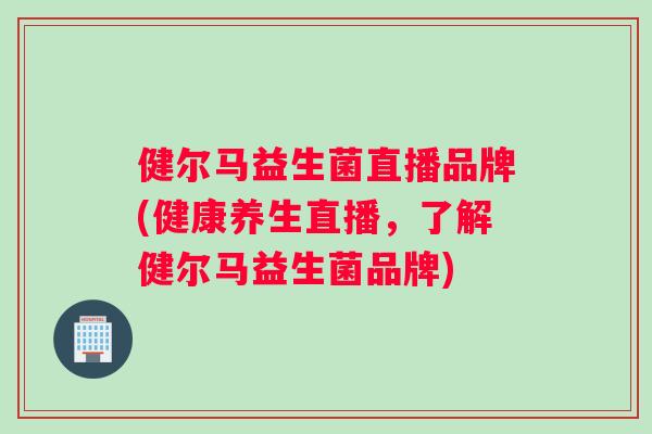 健尔马益生菌直播品牌(健康养生直播，了解健尔马益生菌品牌)