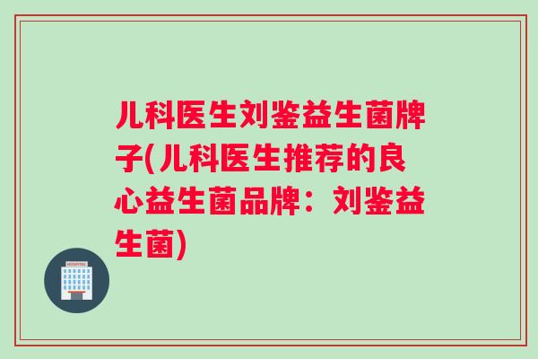 儿科医生刘鉴益生菌牌子(儿科医生推荐的良心益生菌品牌：刘鉴益生菌)