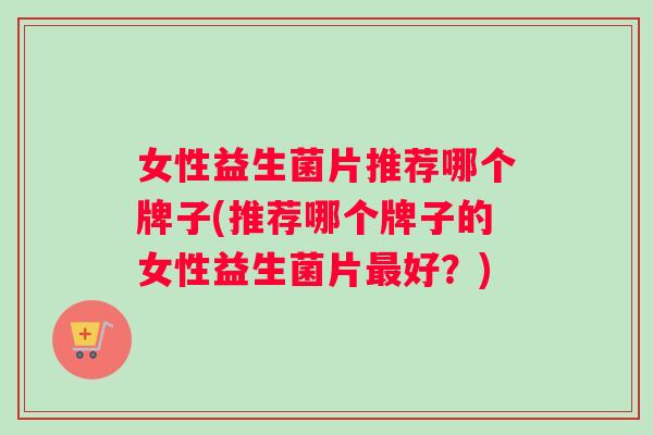 女性益生菌片推荐哪个牌子(推荐哪个牌子的女性益生菌片最好？)